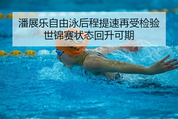 潘展乐自由泳后程提速再受检验 世锦赛状态回升可期