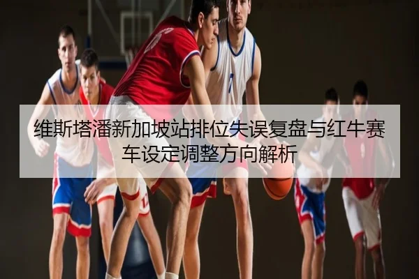 维斯塔潘新加坡站排位失误复盘与红牛赛车设定调整方向解析