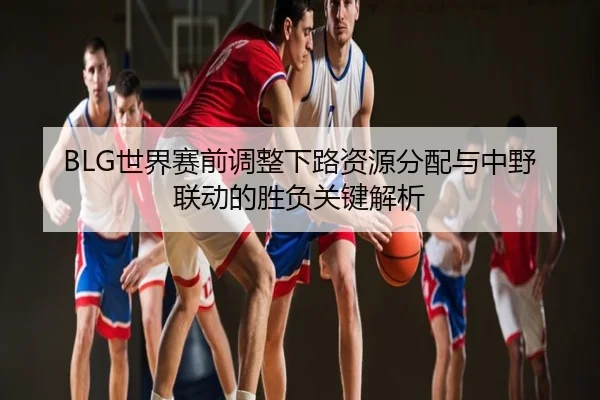 BLG世界赛前调整下路资源分配与中野联动的胜负关键解析