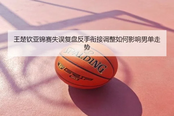 王楚钦亚锦赛失误复盘反手衔接调整如何影响男单走势